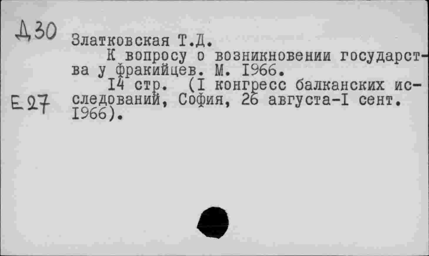 ﻿Mo
ЕЛ?
Златковская Т.Д.
К вопросу о возникновении государства у фракийцев. М. 1966.
14 стр. (I конгресс балканских исследовании, София, 26 августа-1 сент. 1966).